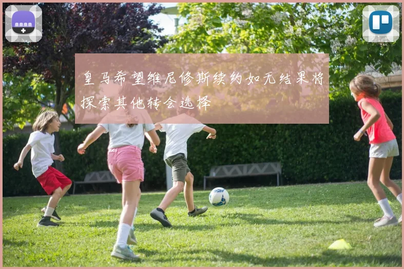 皇马希望维尼修斯续约如无结果将探索其他转会选择