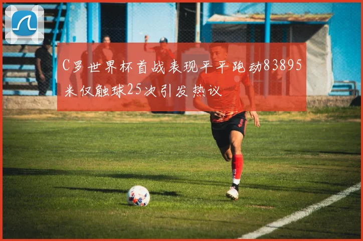 C罗世界杯首战表现平平跑动83895米仅触球25次引发热议