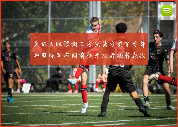 美记大胆预测三方交易方案字母哥加盟绿军布朗前往开拓者杨瀚森投奔雄鹿
