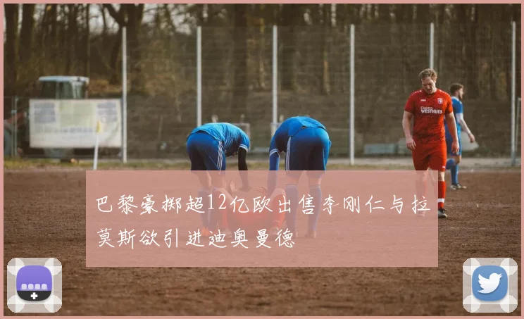 巴黎豪掷超12亿欧出售李刚仁与拉莫斯欲引进迪奥曼德