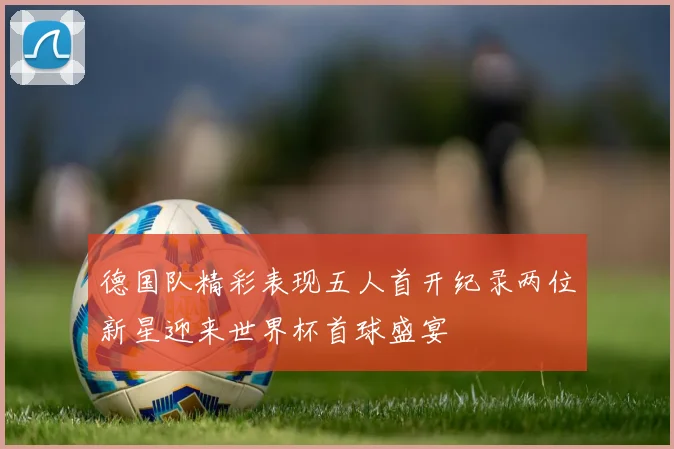 德国队精彩表现五人首开纪录两位新星迎来世界杯首球盛宴