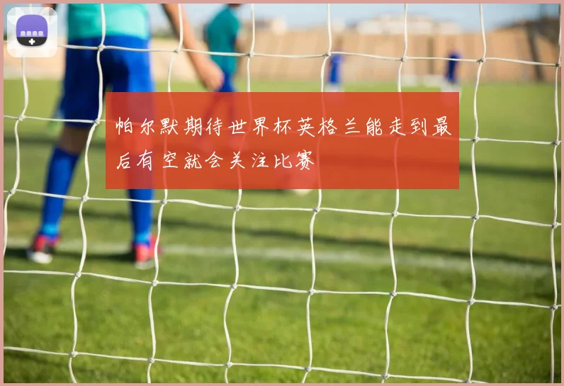 帕尔默期待世界杯英格兰能走到最后有空就会关注比赛