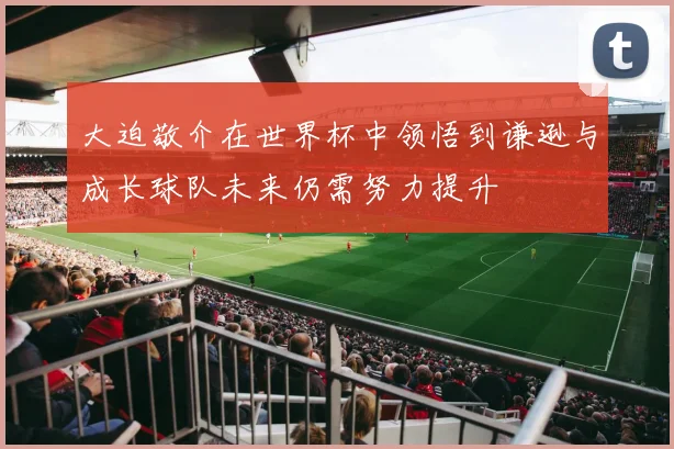 大迫敬介在世界杯中领悟到谦逊与成长球队未来仍需努力提升