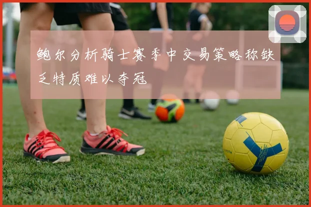 鲍尔分析骑士赛季中交易策略称缺乏特质难以夺冠