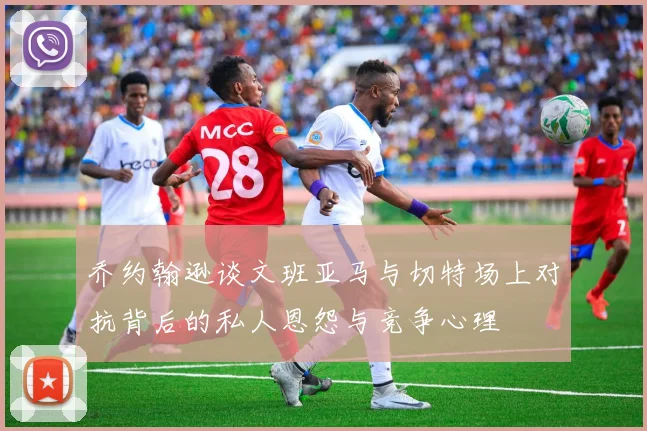 乔约翰逊谈文班亚马与切特场上对抗背后的私人恩怨与竞争心理