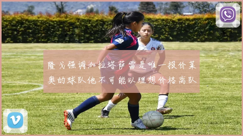 隆戈强调加拉塔萨雷是唯一报价莱奥的球队他不可能以理想价格离队