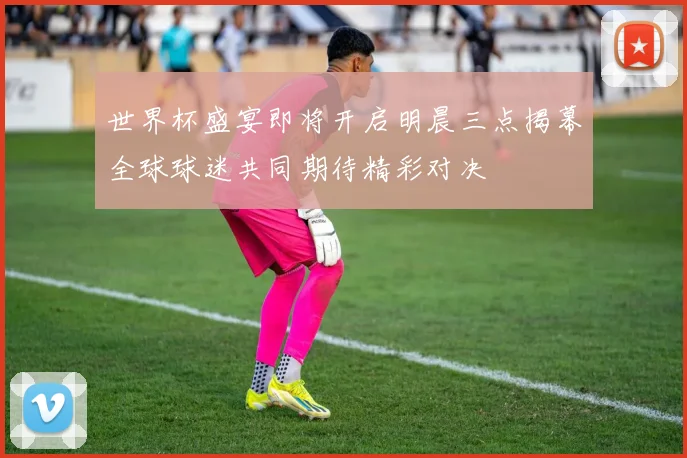 世界杯盛宴即将开启明晨三点揭幕全球球迷共同期待精彩对决