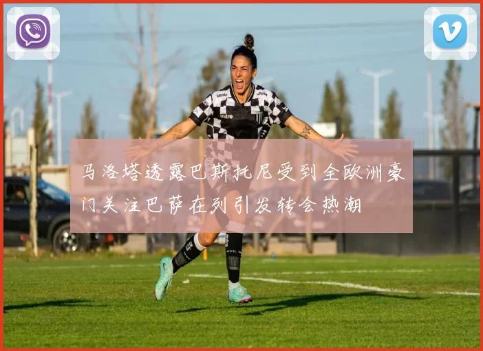 马洛塔透露巴斯托尼受到全欧洲豪门关注巴萨在列引发转会热潮