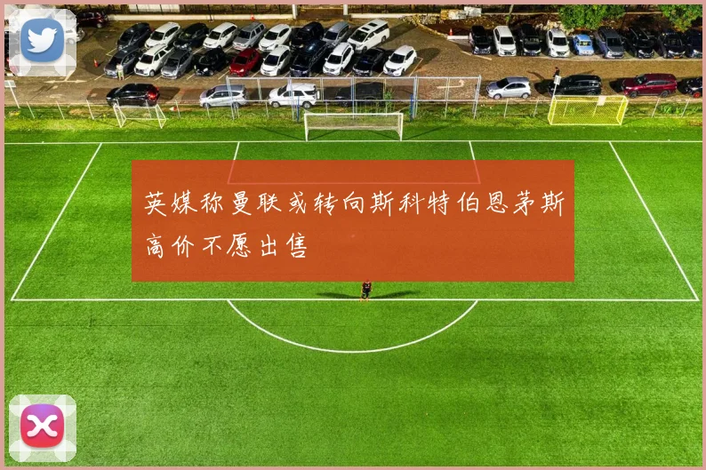 英媒称曼联或转向斯科特伯恩茅斯高价不愿出售