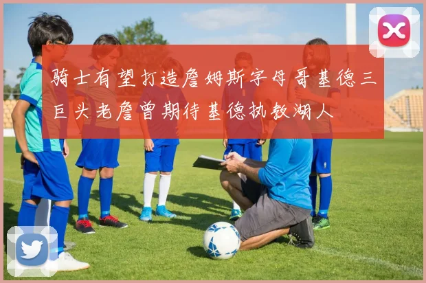 骑士有望打造詹姆斯字母哥基德三巨头老詹曾期待基德执教湖人