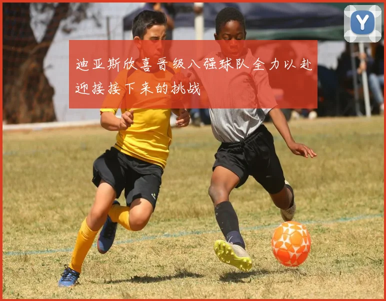 迪亚斯欣喜晋级八强球队全力以赴迎接接下来的挑战