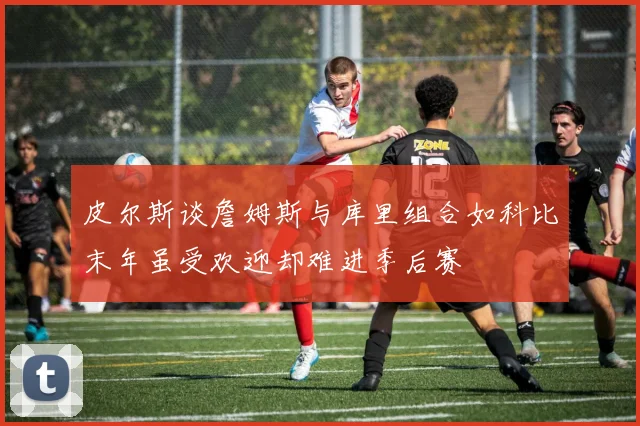皮尔斯谈詹姆斯与库里组合如科比末年虽受欢迎却难进季后赛